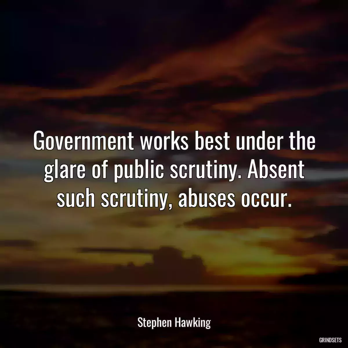 Government works best under the glare of public scrutiny. Absent such scrutiny, abuses occur.