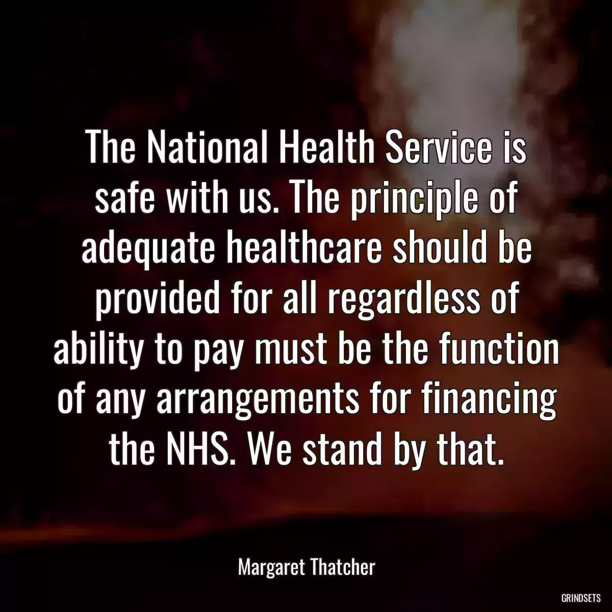 The National Health Service is safe with us. The principle of adequate healthcare should be provided for all regardless of ability to pay must be the function of any arrangements for financing the NHS. We stand by that.