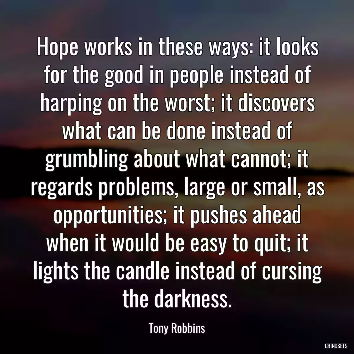 Hope works in these ways: it looks for the good in people instead of harping on the worst; it discovers what can be done instead of grumbling about what cannot; it regards problems, large or small, as opportunities; it pushes ahead when it would be easy to quit; it lights the candle instead of cursing the darkness.