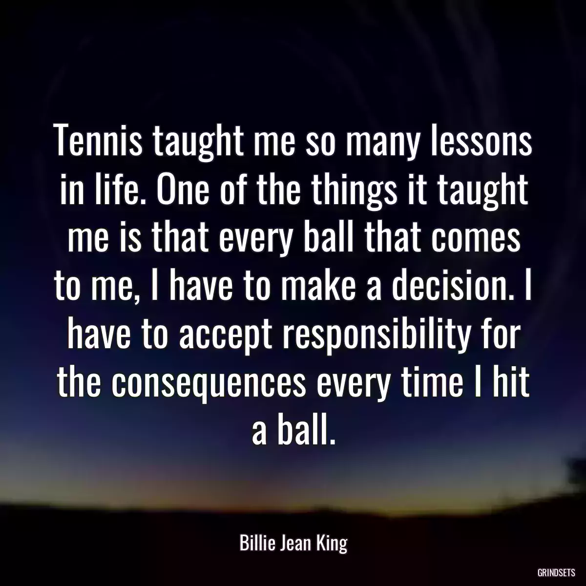 Tennis taught me so many lessons in life. One of the things it taught me is that every ball that comes to me, I have to make a decision. I have to accept responsibility for the consequences every time I hit a ball.