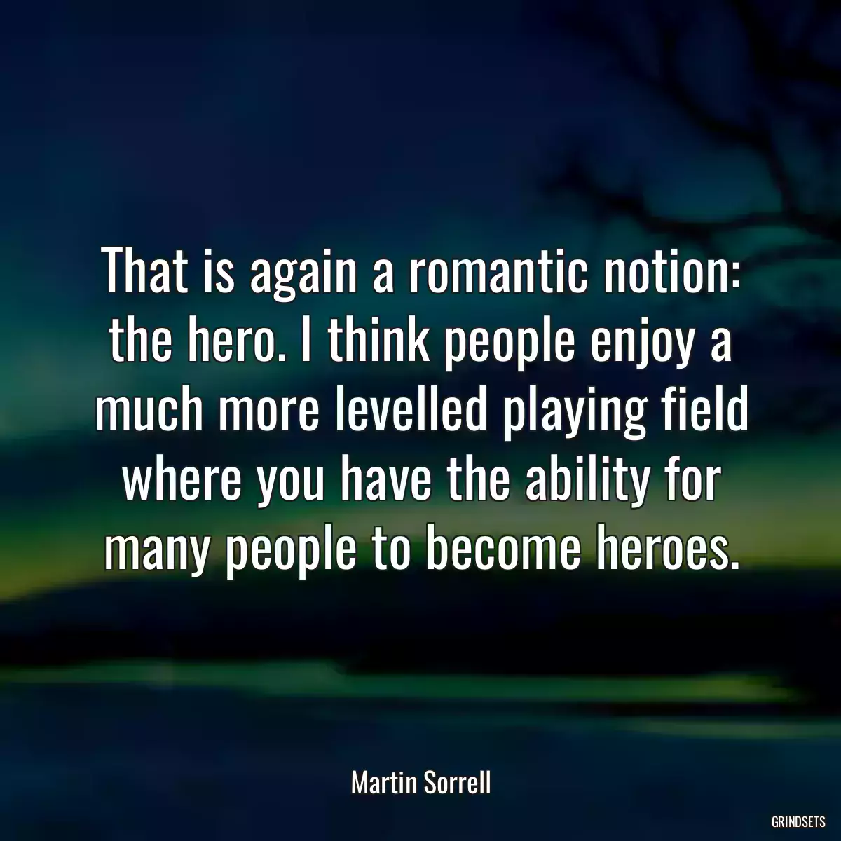 That is again a romantic notion: the hero. I think people enjoy a much more levelled playing field where you have the ability for many people to become heroes.