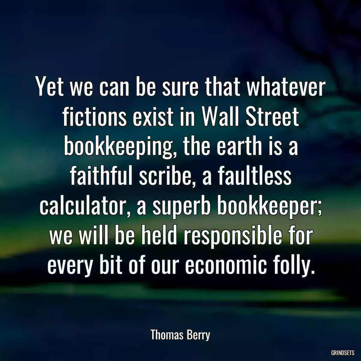 Yet we can be sure that whatever fictions exist in Wall Street bookkeeping, the earth is a faithful scribe, a faultless calculator, a superb bookkeeper; we will be held responsible for every bit of our economic folly.