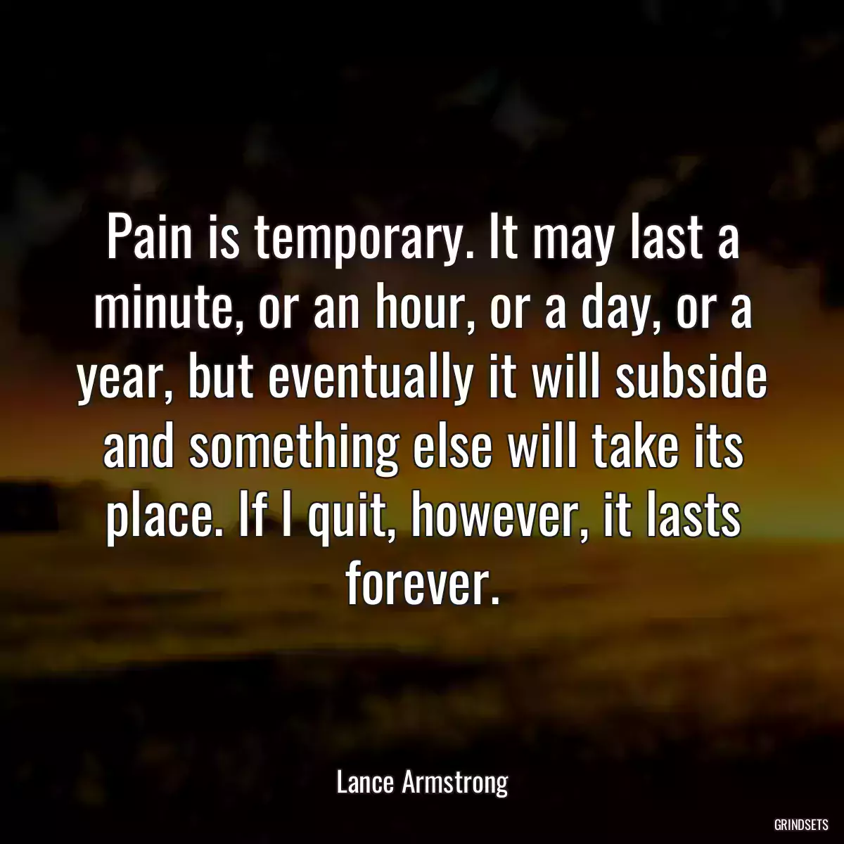 Pain is temporary. It may last a minute, or an hour, or a day, or a year, but eventually it will subside and something else will take its place. If I quit, however, it lasts forever.