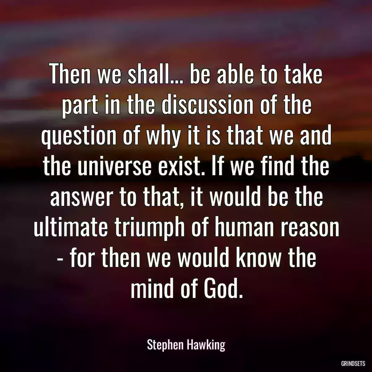 Then we shall... be able to take part in the discussion of the question of why it is that we and the universe exist. If we find the answer to that, it would be the ultimate triumph of human reason - for then we would know the mind of God.