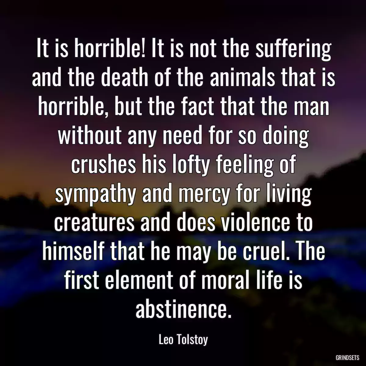 It is horrible! It is not the suffering and the death of the animals that is horrible, but the fact that the man without any need for so doing crushes his lofty feeling of sympathy and mercy for living creatures and does violence to himself that he may be cruel. The first element of moral life is abstinence.