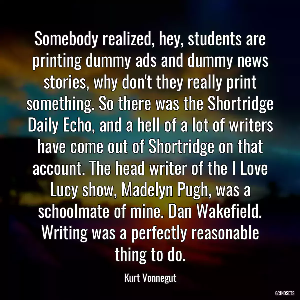 Somebody realized, hey, students are printing dummy ads and dummy news stories, why don\'t they really print something. So there was the Shortridge Daily Echo, and a hell of a lot of writers have come out of Shortridge on that account. The head writer of the I Love Lucy show, Madelyn Pugh, was a schoolmate of mine. Dan Wakefield. Writing was a perfectly reasonable thing to do.