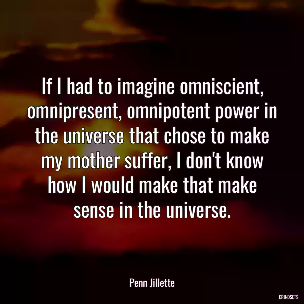 If I had to imagine omniscient, omnipresent, omnipotent power in the universe that chose to make my mother suffer, I don\'t know how I would make that make sense in the universe.