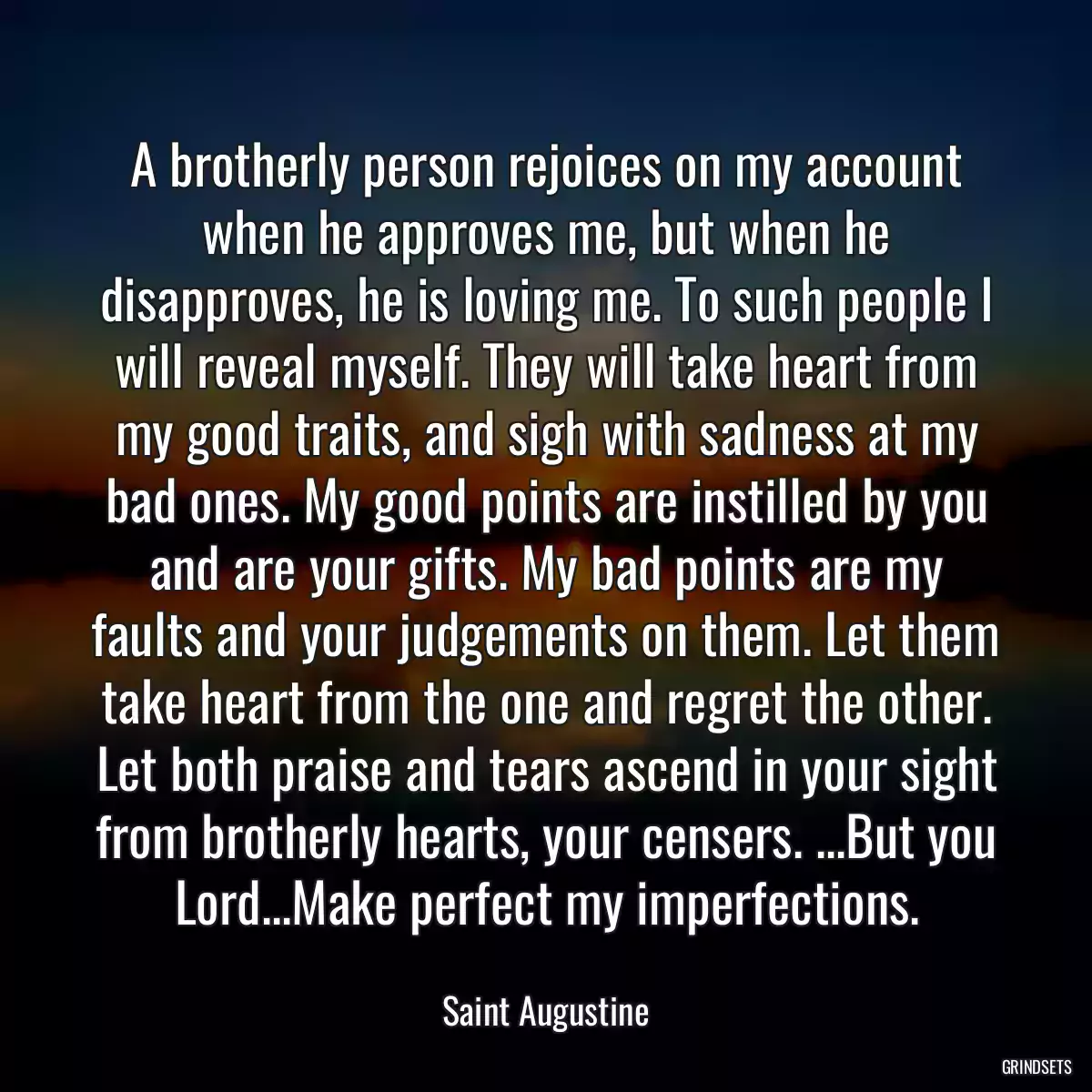 A brotherly person rejoices on my account when he approves me, but when he disapproves, he is loving me. To such people I will reveal myself. They will take heart from my good traits, and sigh with sadness at my bad ones. My good points are instilled by you and are your gifts. My bad points are my faults and your judgements on them. Let them take heart from the one and regret the other. Let both praise and tears ascend in your sight from brotherly hearts, your censers. ...But you Lord...Make perfect my imperfections.