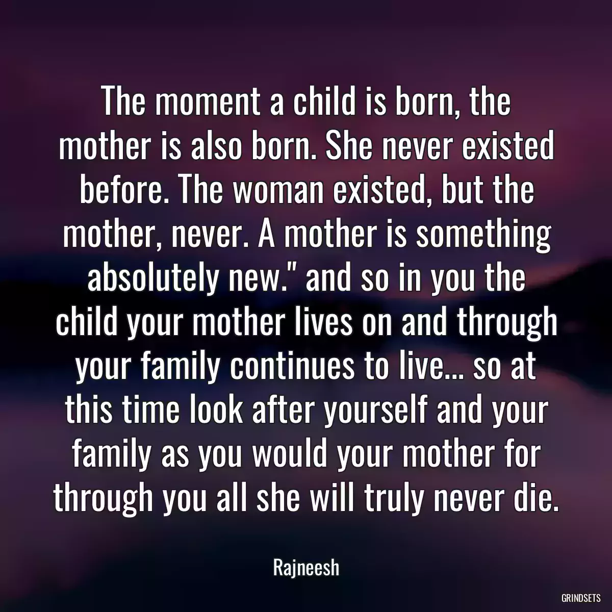 The moment a child is born, the mother is also born. She never existed before. The woman existed, but the mother, never. A mother is something absolutely new.\