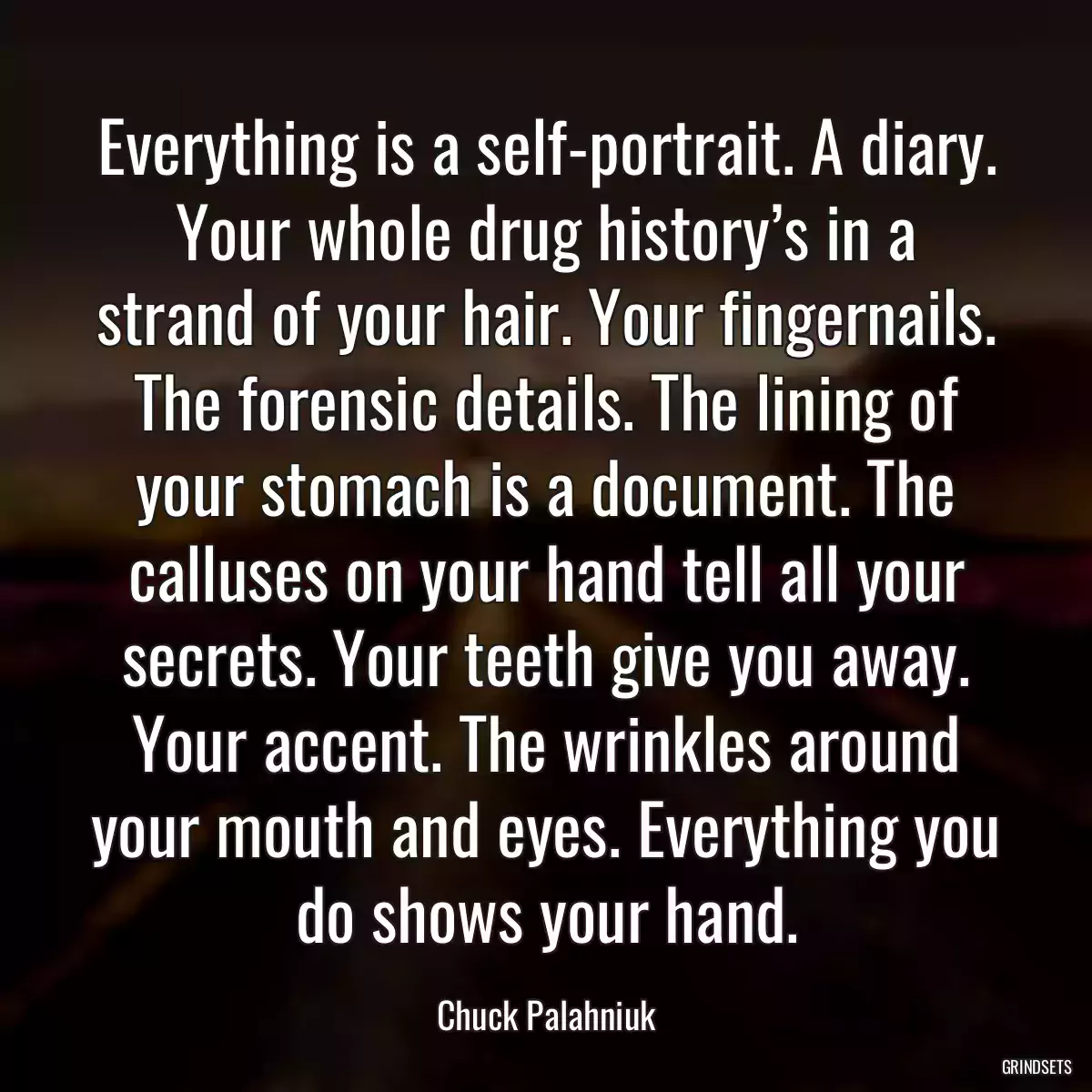 Everything is a self-portrait. A diary. Your whole drug history’s in a strand of your hair. Your fingernails. The forensic details. The lining of your stomach is a document. The calluses on your hand tell all your secrets. Your teeth give you away. Your accent. The wrinkles around your mouth and eyes. Everything you do shows your hand.