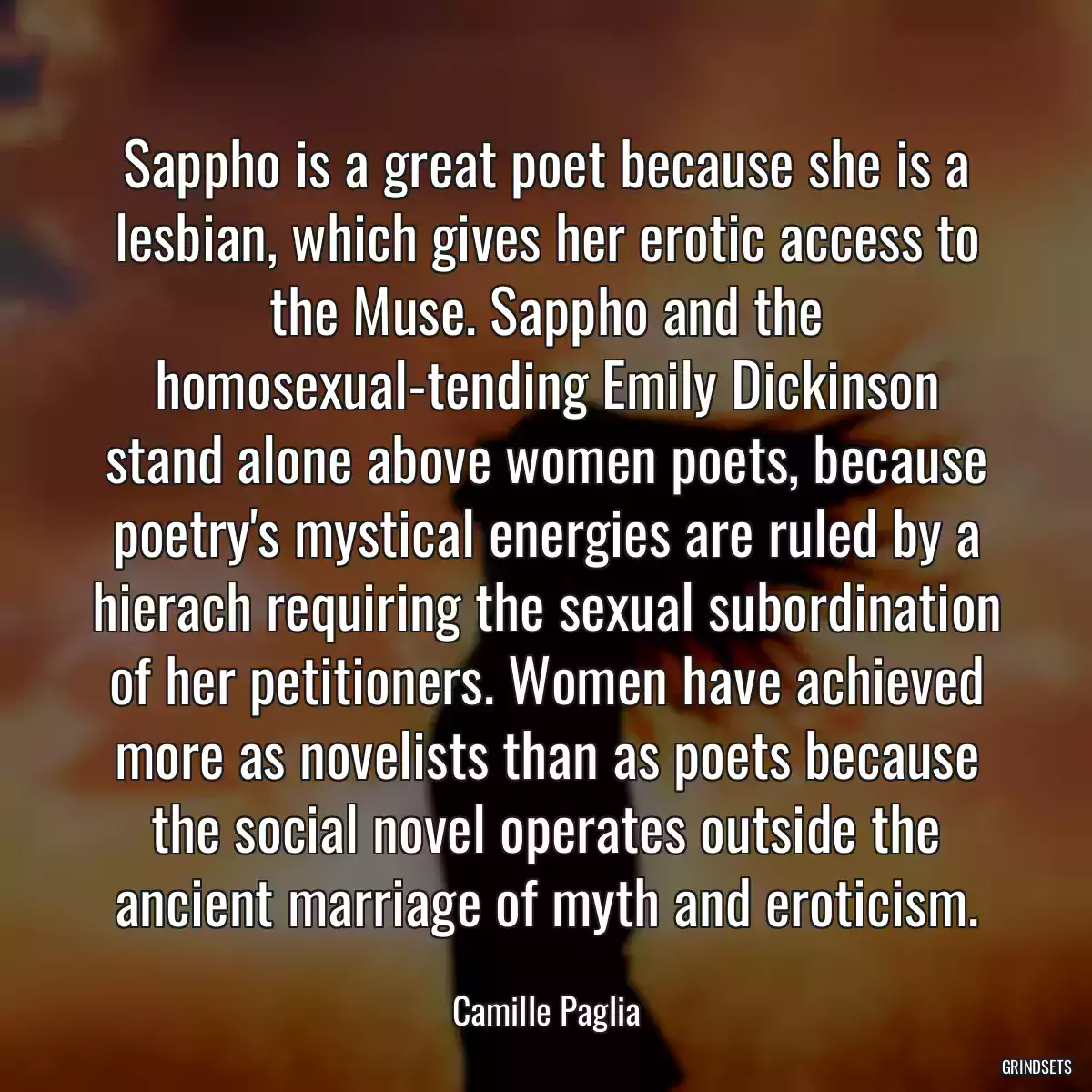 Sappho is a great poet because she is a lesbian, which gives her erotic access to the Muse. Sappho and the homosexual-tending Emily Dickinson stand alone above women poets, because poetry\'s mystical energies are ruled by a hierach requiring the sexual subordination of her petitioners. Women have achieved more as novelists than as poets because the social novel operates outside the ancient marriage of myth and eroticism.