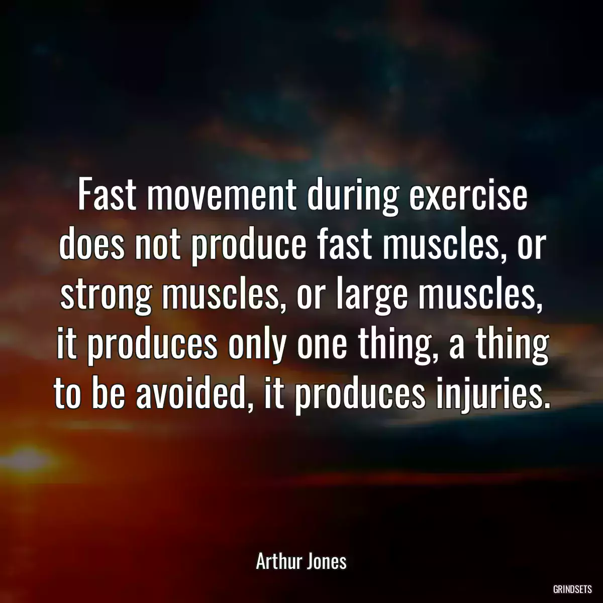 Fast movement during exercise does not produce fast muscles, or strong muscles, or large muscles, it produces only one thing, a thing to be avoided, it produces injuries.