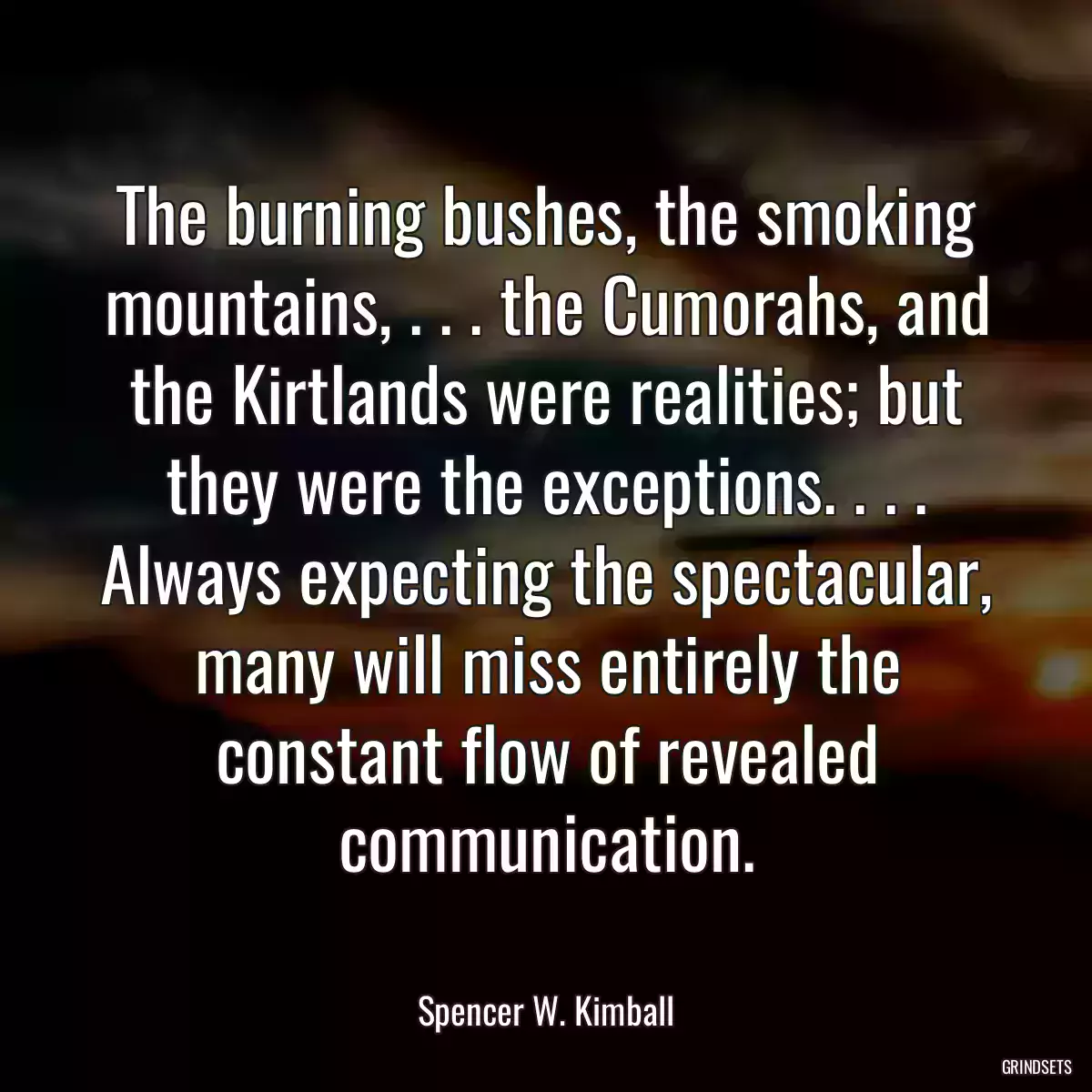 The burning bushes, the smoking mountains, . . . the Cumorahs, and the Kirtlands were realities; but they were the exceptions. . . . Always expecting the spectacular, many will miss entirely the constant flow of revealed communication.