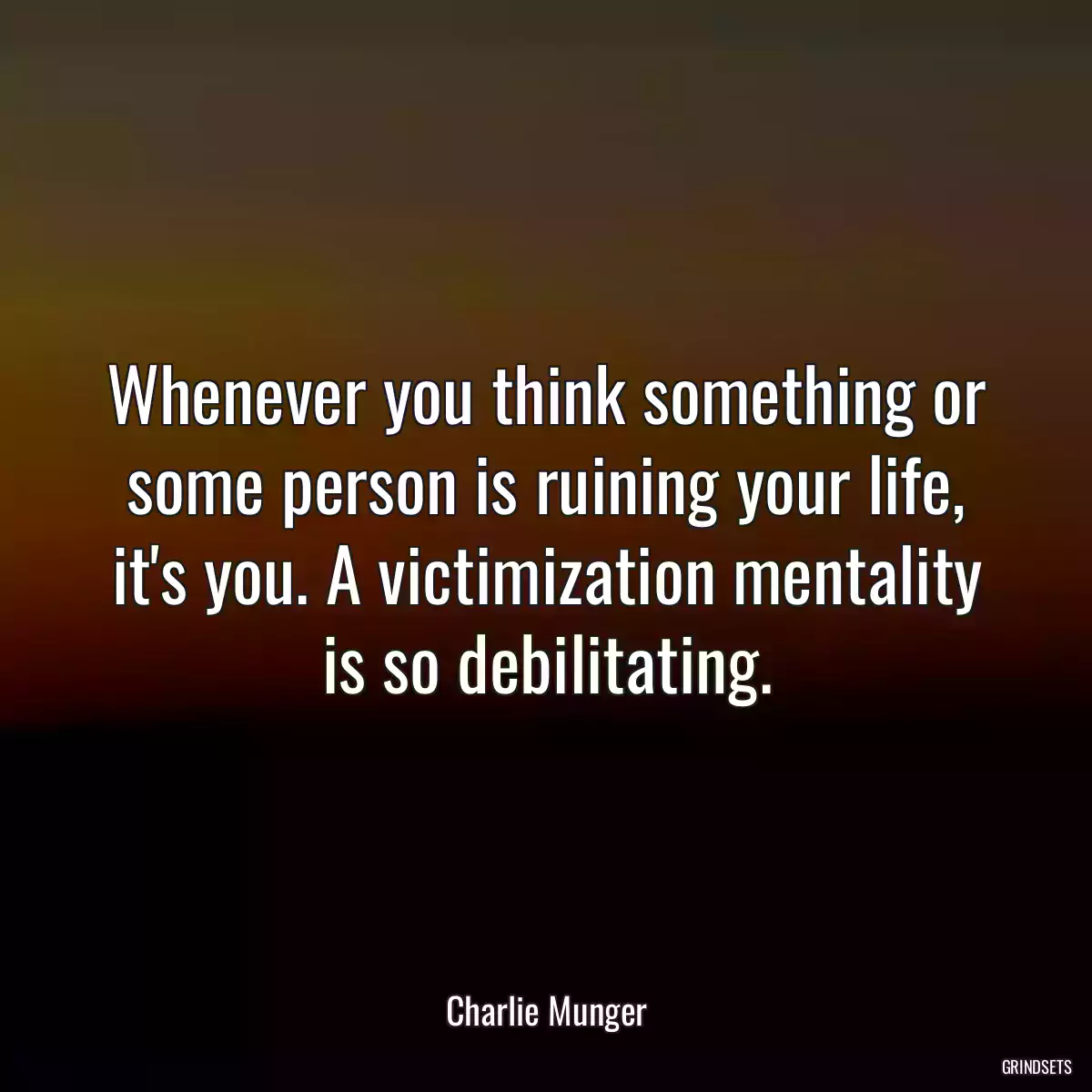 Whenever you think something or some person is ruining your life, it\'s you. A victimization mentality is so debilitating.