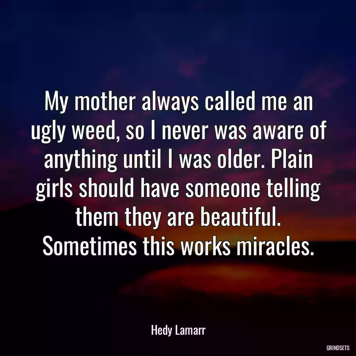 My mother always called me an ugly weed, so I never was aware of anything until I was older. Plain girls should have someone telling them they are beautiful. Sometimes this works miracles.