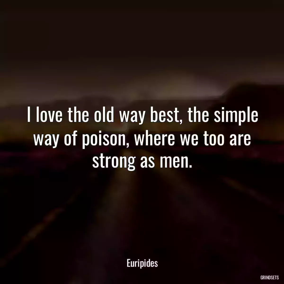 I love the old way best, the simple way of poison, where we too are strong as men.