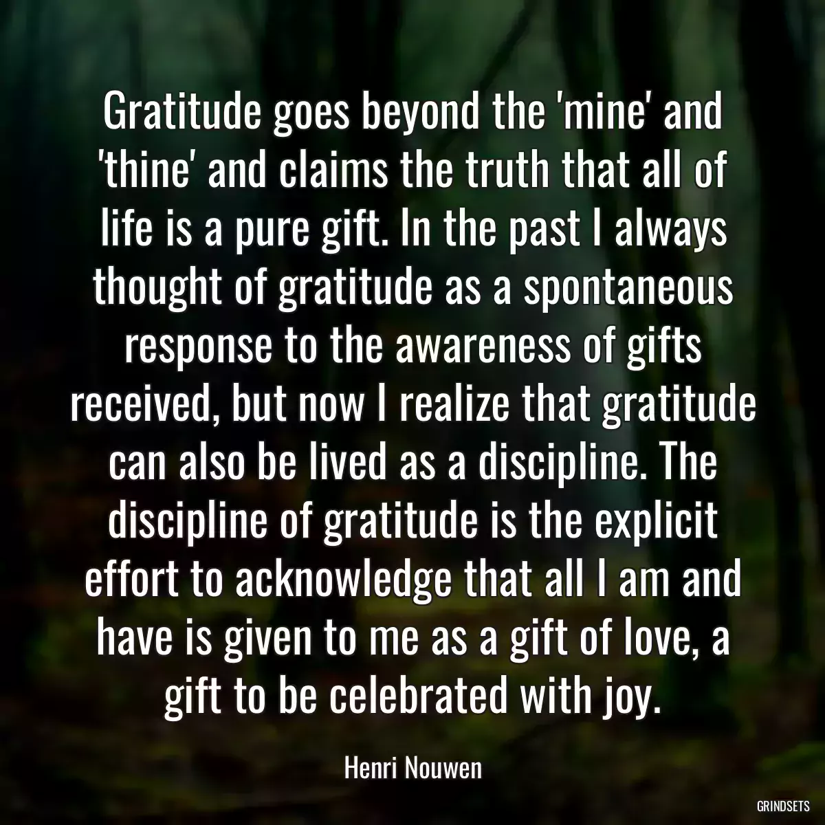 Gratitude goes beyond the \'mine\' and \'thine\' and claims the truth that all of life is a pure gift. In the past I always thought of gratitude as a spontaneous response to the awareness of gifts received, but now I realize that gratitude can also be lived as a discipline. The discipline of gratitude is the explicit effort to acknowledge that all I am and have is given to me as a gift of love, a gift to be celebrated with joy.