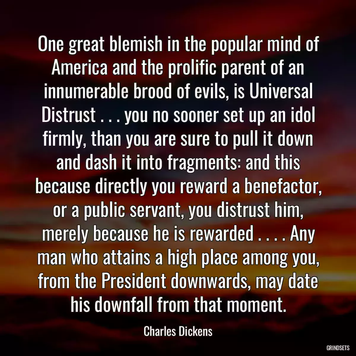 One great blemish in the popular mind of America and the prolific parent of an innumerable brood of evils, is Universal Distrust . . . you no sooner set up an idol firmly, than you are sure to pull it down and dash it into fragments: and this because directly you reward a benefactor, or a public servant, you distrust him, merely because he is rewarded . . . . Any man who attains a high place among you, from the President downwards, may date his downfall from that moment.