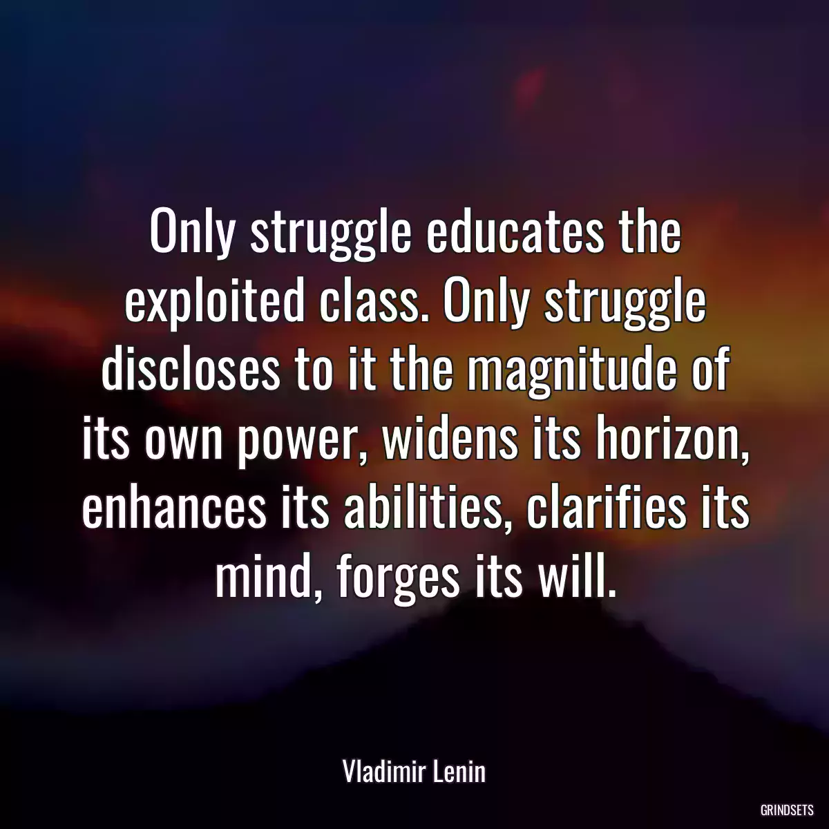 Only struggle educates the exploited class. Only struggle discloses to it the magnitude of its own power, widens its horizon, enhances its abilities, clarifies its mind, forges its will.