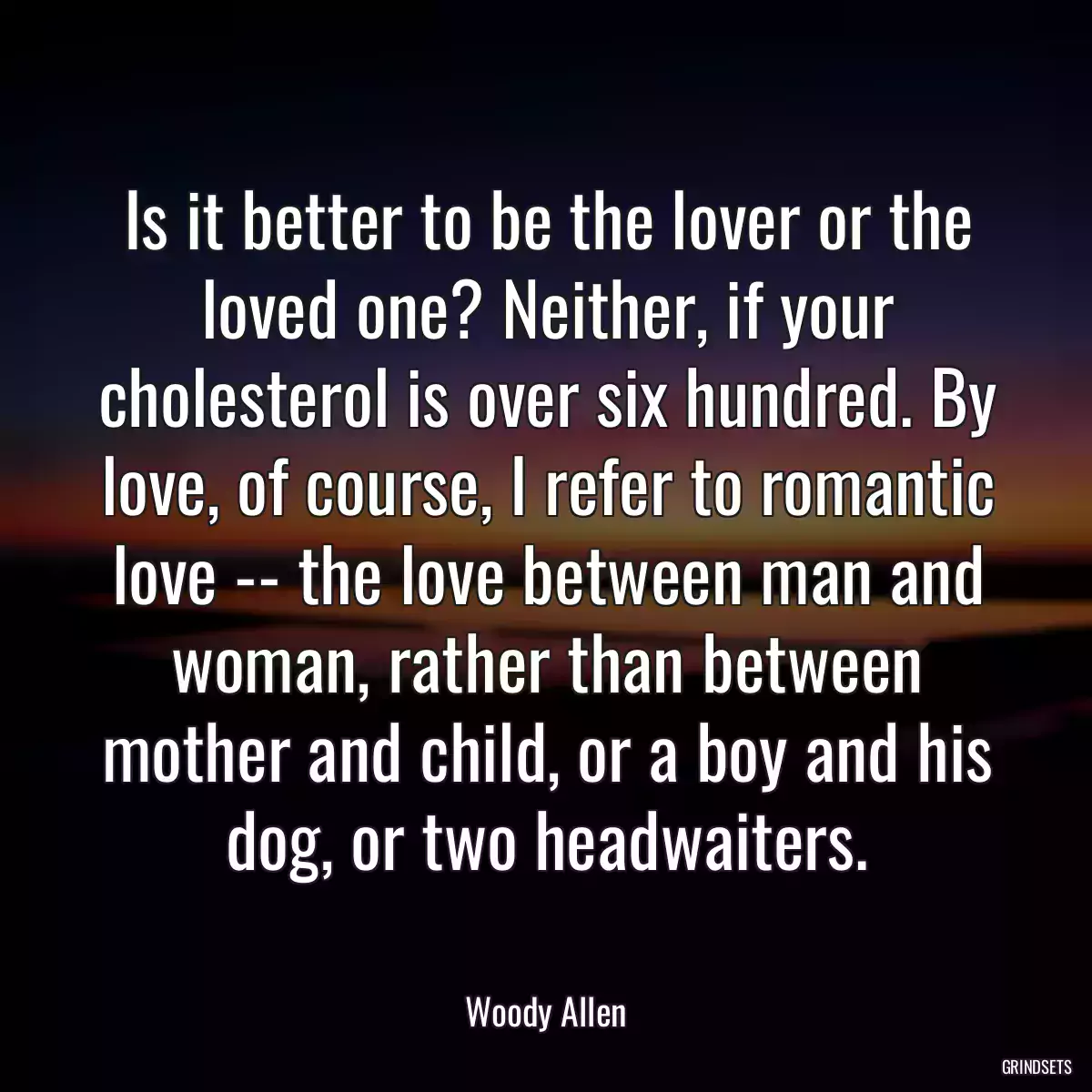 Is it better to be the lover or the loved one? Neither, if your cholesterol is over six hundred. By love, of course, I refer to romantic love -- the love between man and woman, rather than between mother and child, or a boy and his dog, or two headwaiters.