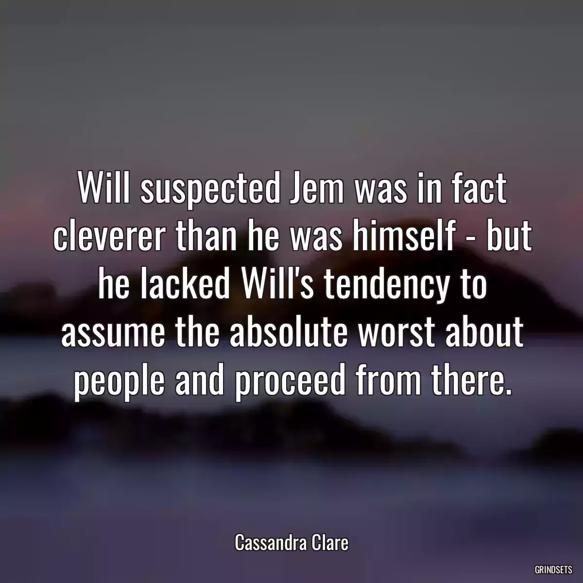 Will suspected Jem was in fact cleverer than he was himself - but he lacked Will\'s tendency to assume the absolute worst about people and proceed from there.