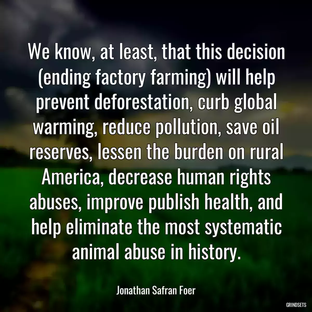 We know, at least, that this decision (ending factory farming) will help prevent deforestation, curb global warming, reduce pollution, save oil reserves, lessen the burden on rural America, decrease human rights abuses, improve publish health, and help eliminate the most systematic animal abuse in history.