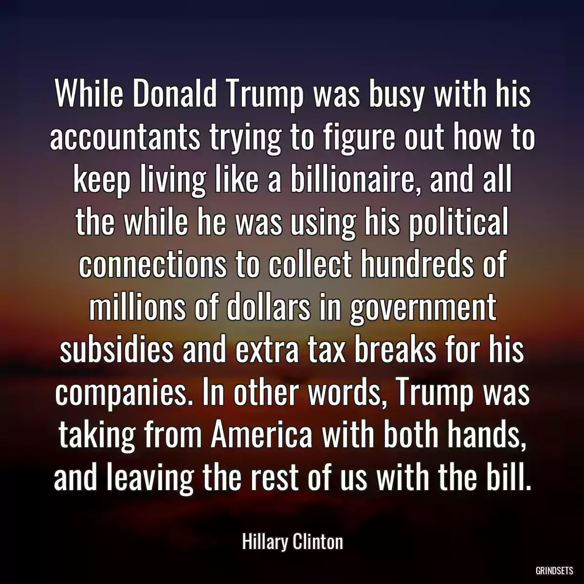 While Donald Trump was busy with his accountants trying to figure out how to keep living like a billionaire, and all the while he was using his political connections to collect hundreds of millions of dollars in government subsidies and extra tax breaks for his companies. In other words, Trump was taking from America with both hands, and leaving the rest of us with the bill.