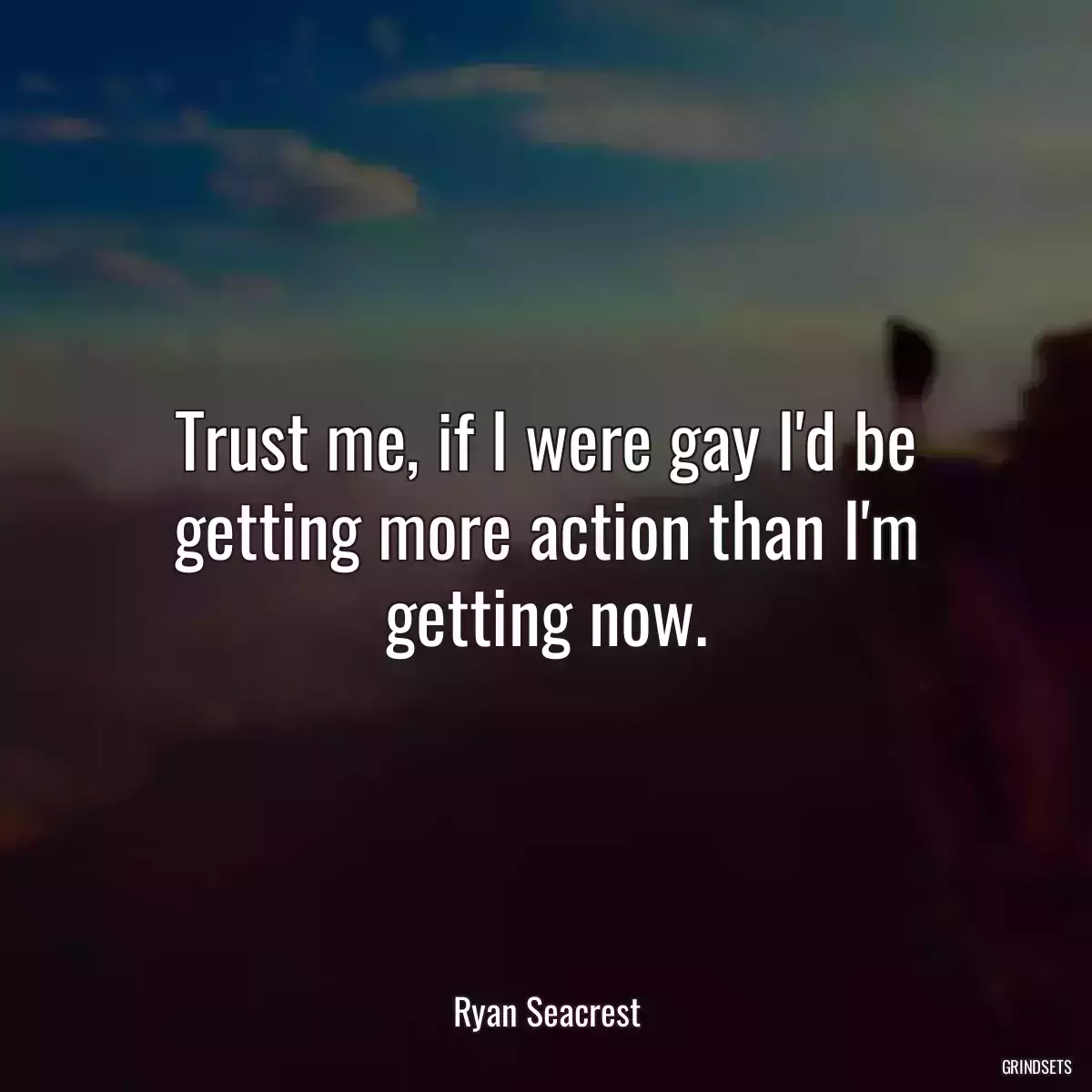 Trust me, if I were gay I\'d be getting more action than I\'m getting now.