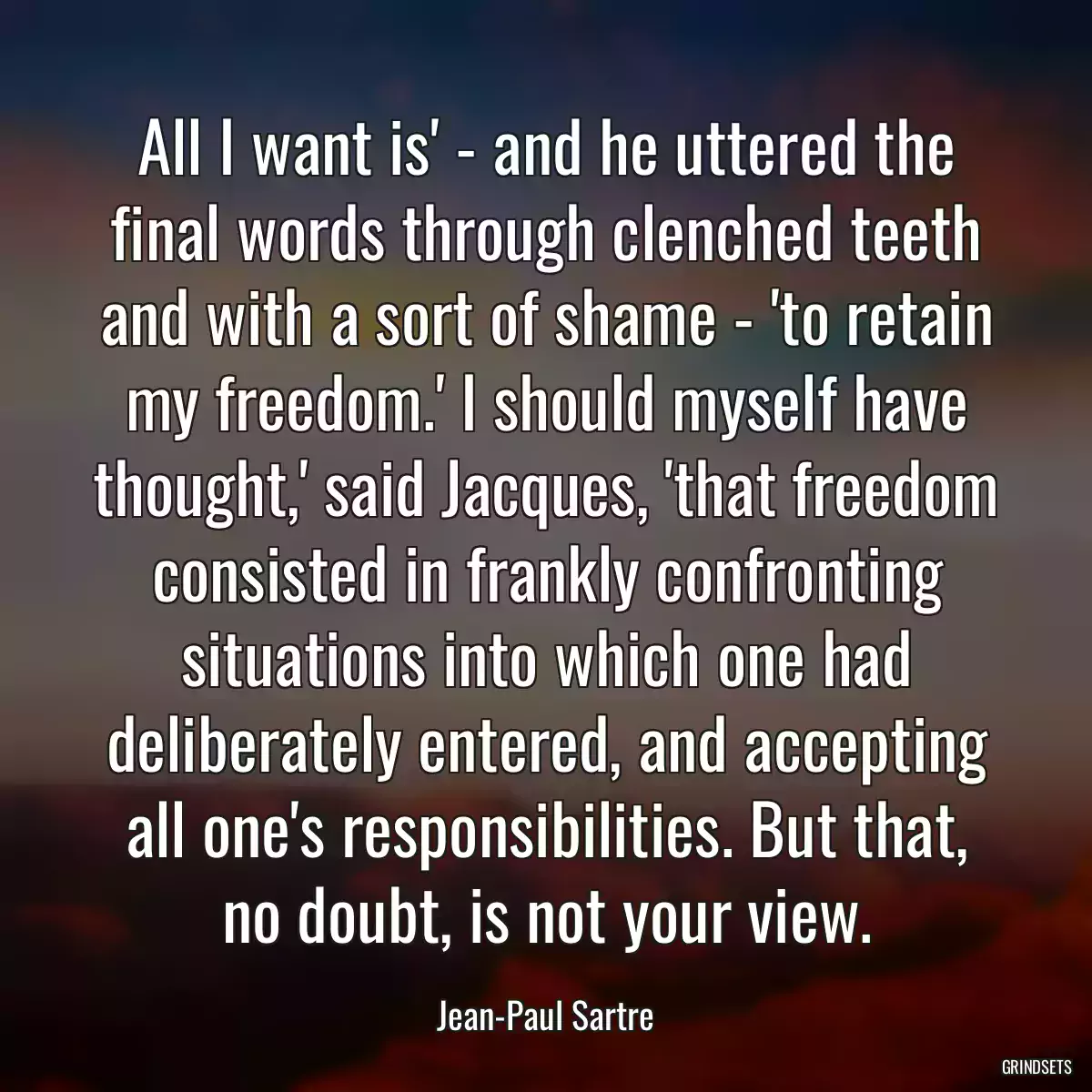 All I want is\' - and he uttered the final words through clenched teeth and with a sort of shame - \'to retain my freedom.\' I should myself have thought,\' said Jacques, \'that freedom consisted in frankly confronting situations into which one had deliberately entered, and accepting all one\'s responsibilities. But that, no doubt, is not your view.