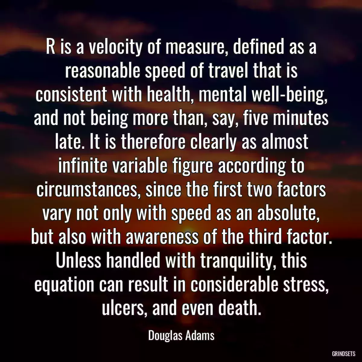 R is a velocity of measure, defined as a reasonable speed of travel that is consistent with health, mental well-being, and not being more than, say, five minutes late. It is therefore clearly as almost infinite variable figure according to circumstances, since the first two factors vary not only with speed as an absolute, but also with awareness of the third factor. Unless handled with tranquility, this equation can result in considerable stress, ulcers, and even death.