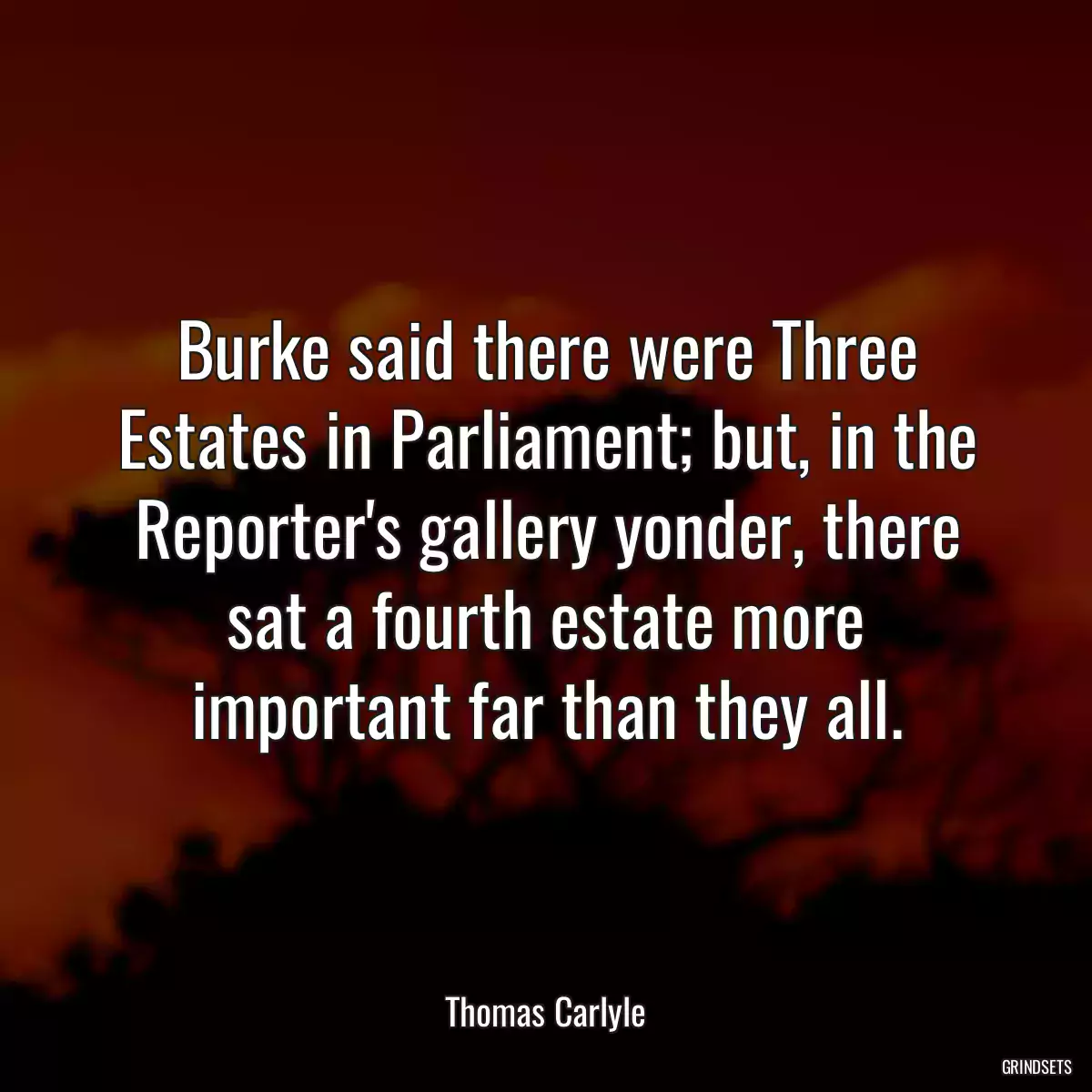 Burke said there were Three Estates in Parliament; but, in the Reporter\'s gallery yonder, there sat a fourth estate more important far than they all.