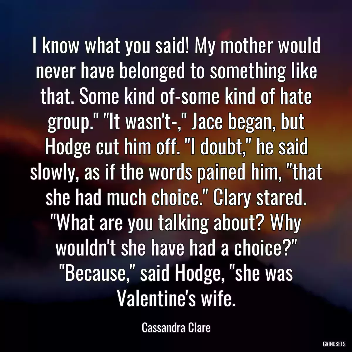 I know what you said! My mother would never have belonged to something like that. Some kind of-some kind of hate group.\