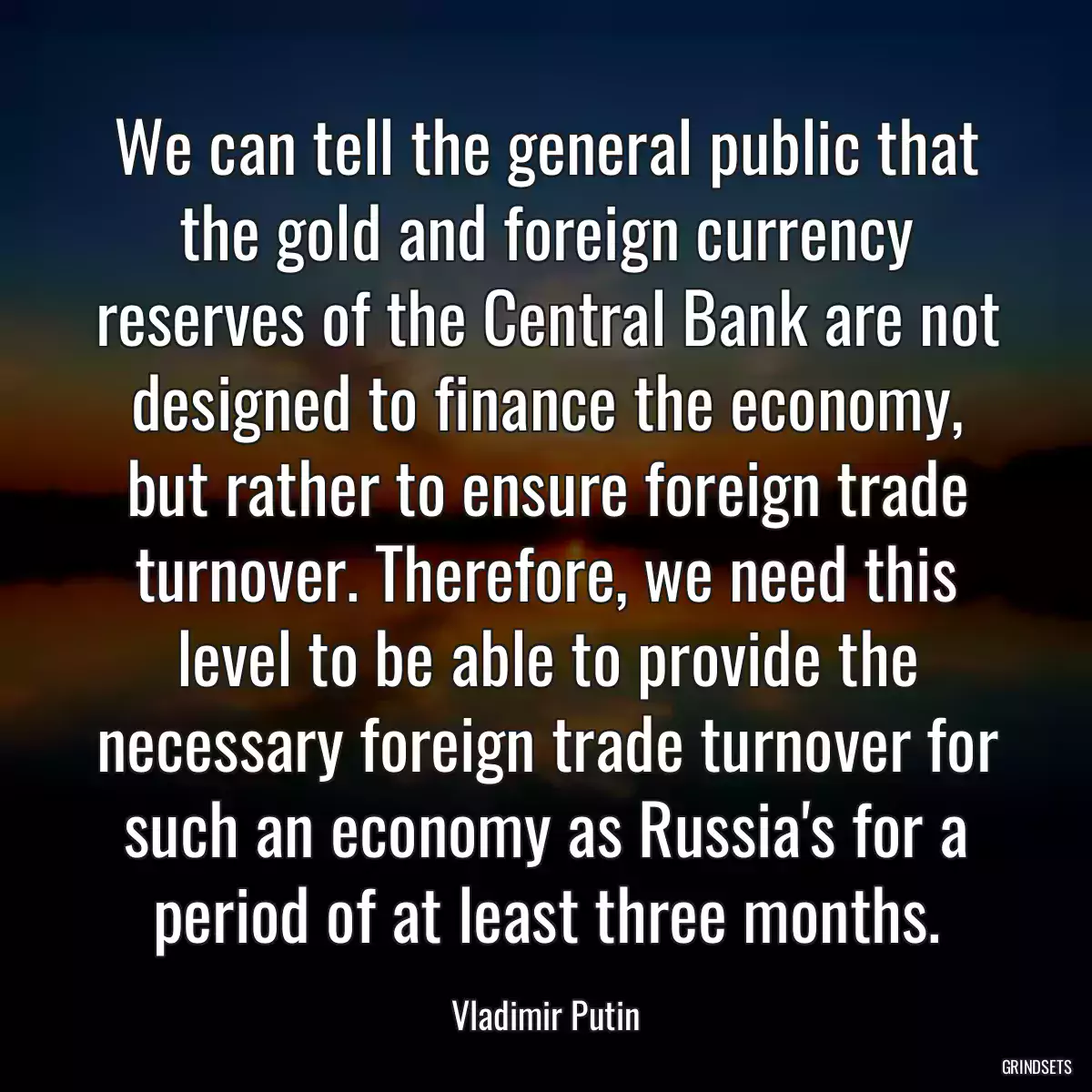 We can tell the general public that the gold and foreign currency reserves of the Central Bank are not designed to finance the economy, but rather to ensure foreign trade turnover. Therefore, we need this level to be able to provide the necessary foreign trade turnover for such an economy as Russia\'s for a period of at least three months.