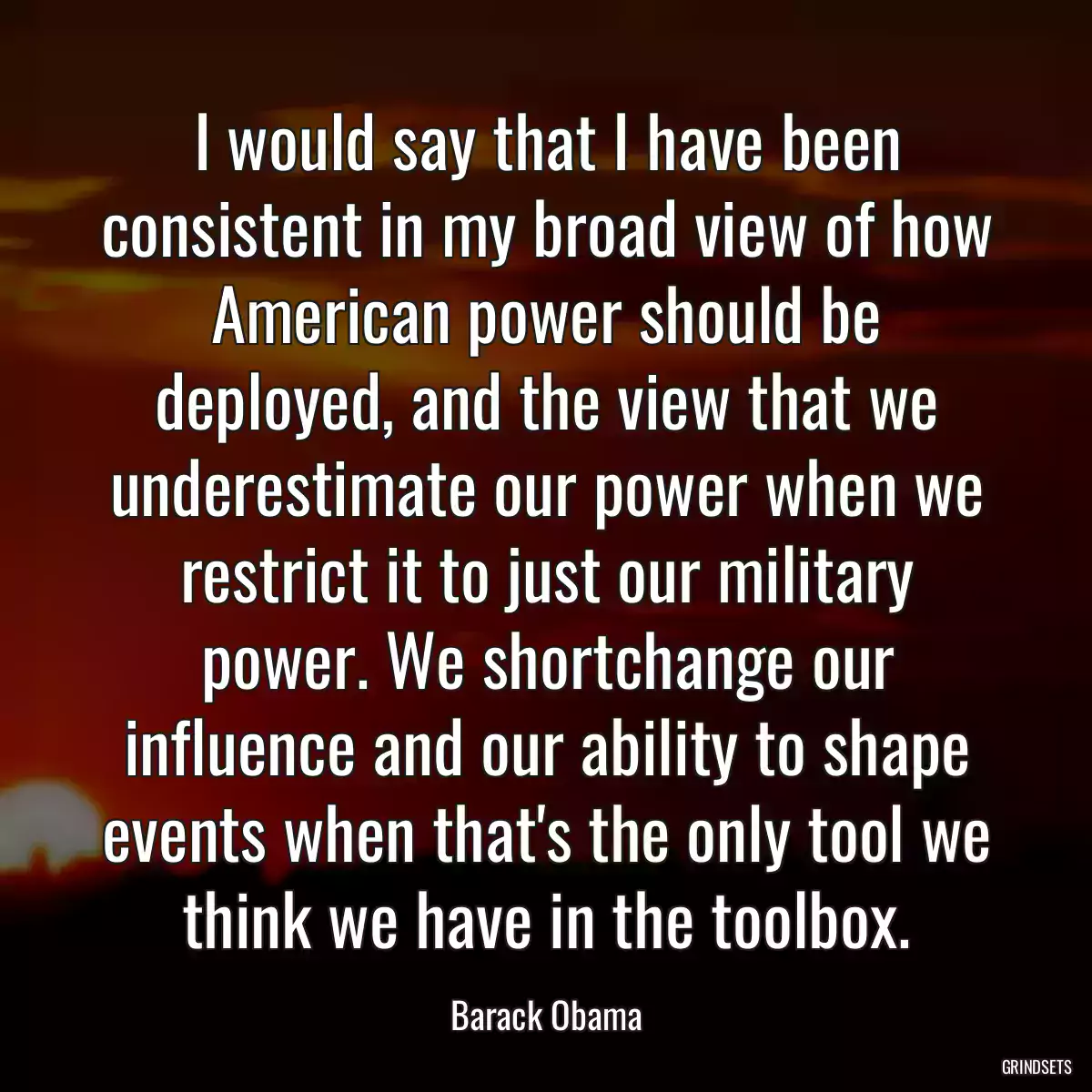 I would say that I have been consistent in my broad view of how American power should be deployed, and the view that we underestimate our power when we restrict it to just our military power. We shortchange our influence and our ability to shape events when that\'s the only tool we think we have in the toolbox.