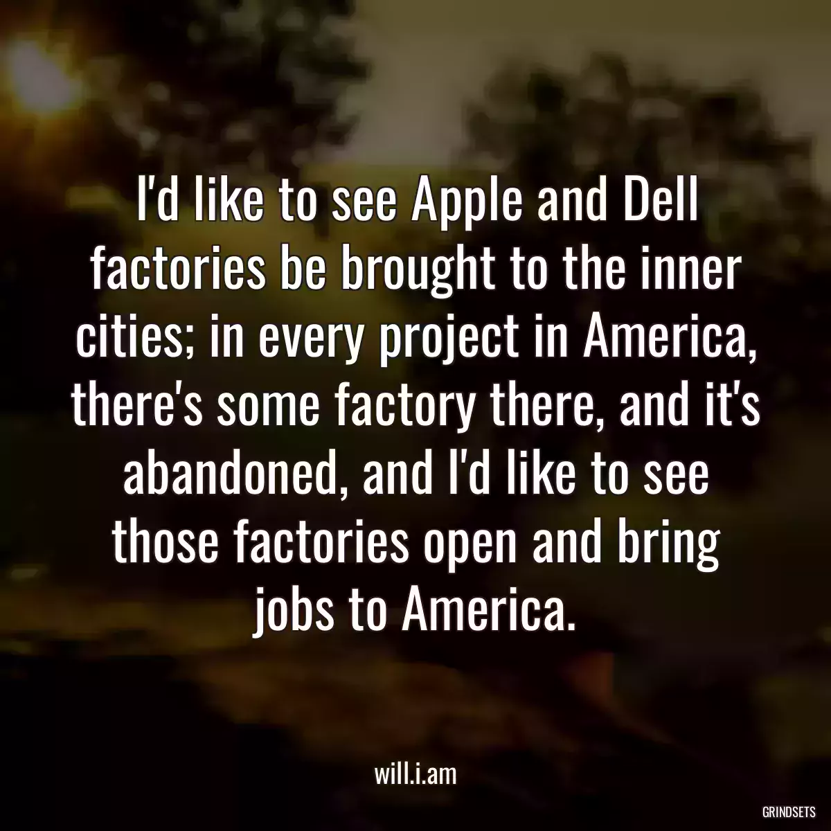 I\'d like to see Apple and Dell factories be brought to the inner cities; in every project in America, there\'s some factory there, and it\'s abandoned, and I\'d like to see those factories open and bring jobs to America.