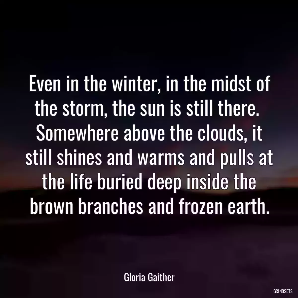 Even in the winter, in the midst of the storm, the sun is still there.  Somewhere above the clouds, it still shines and warms and pulls at the life buried deep inside the brown branches and frozen earth.