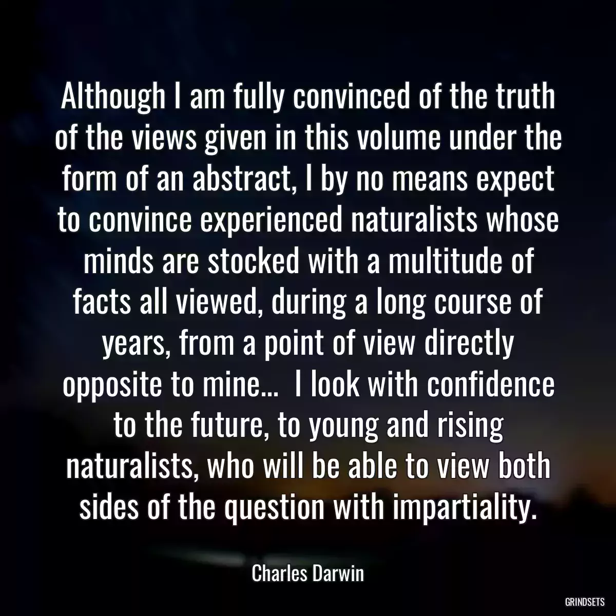 Although I am fully convinced of the truth of the views given in this volume under the form of an abstract, I by no means expect to convince experienced naturalists whose minds are stocked with a multitude of facts all viewed, during a long course of years, from a point of view directly opposite to mine...  I look with confidence to the future, to young and rising naturalists, who will be able to view both sides of the question with impartiality.