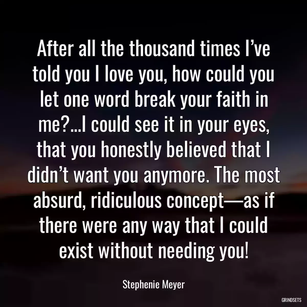 After all the thousand times I’ve told you I love you, how could you let one word break your faith in me?...I could see it in your eyes, that you honestly believed that I didn’t want you anymore. The most absurd, ridiculous concept—as if there were any way that I could exist without needing you!