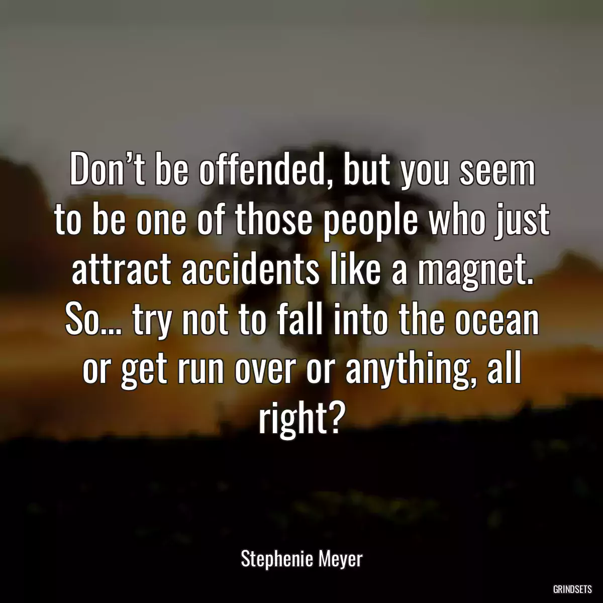 Don’t be offended, but you seem to be one of those people who just attract accidents like a magnet. So… try not to fall into the ocean or get run over or anything, all right?