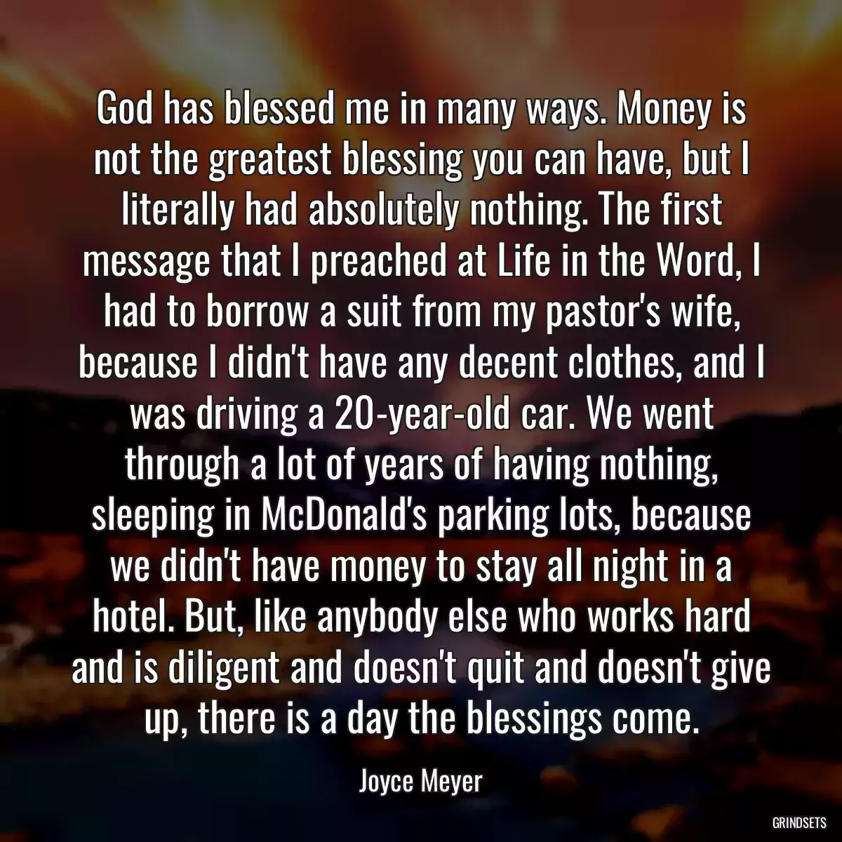 God has blessed me in many ways. Money is not the greatest blessing you can have, but I literally had absolutely nothing. The first message that I preached at Life in the Word, I had to borrow a suit from my pastor\'s wife, because I didn\'t have any decent clothes, and I was driving a 20-year-old car. We went through a lot of years of having nothing, sleeping in McDonald\'s parking lots, because we didn\'t have money to stay all night in a hotel. But, like anybody else who works hard and is diligent and doesn\'t quit and doesn\'t give up, there is a day the blessings come.