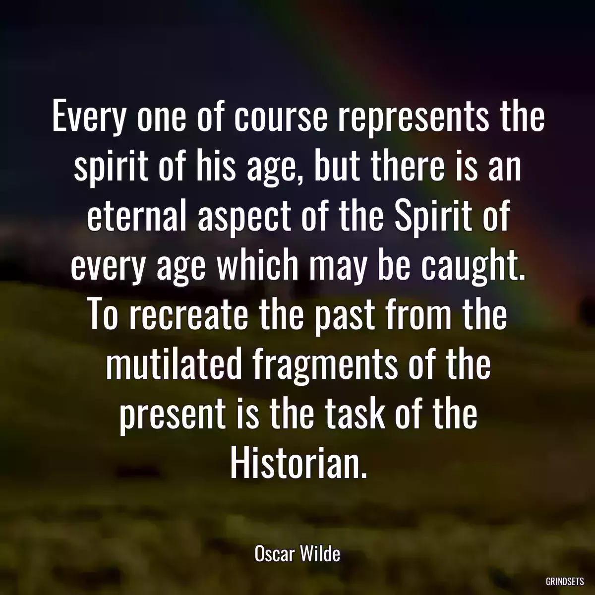 Every one of course represents the spirit of his age, but there is an eternal aspect of the Spirit of every age which may be caught. To recreate the past from the mutilated fragments of the present is the task of the Historian.