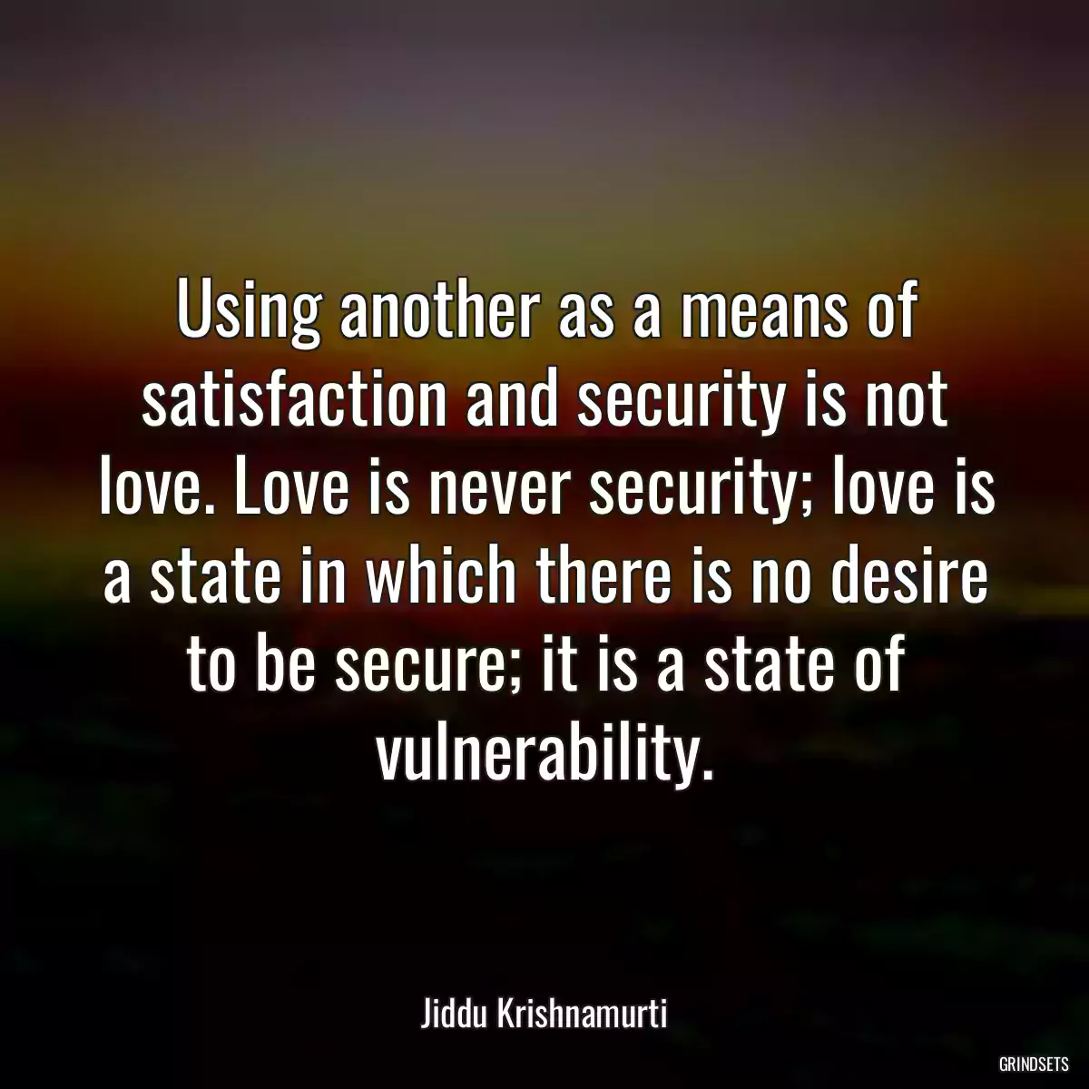 Using another as a means of satisfaction and security is not love. Love is never security; love is a state in which there is no desire to be secure; it is a state of vulnerability.