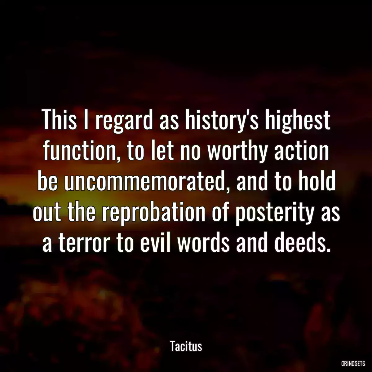 This I regard as history\'s highest function, to let no worthy action be uncommemorated, and to hold out the reprobation of posterity as a terror to evil words and deeds.