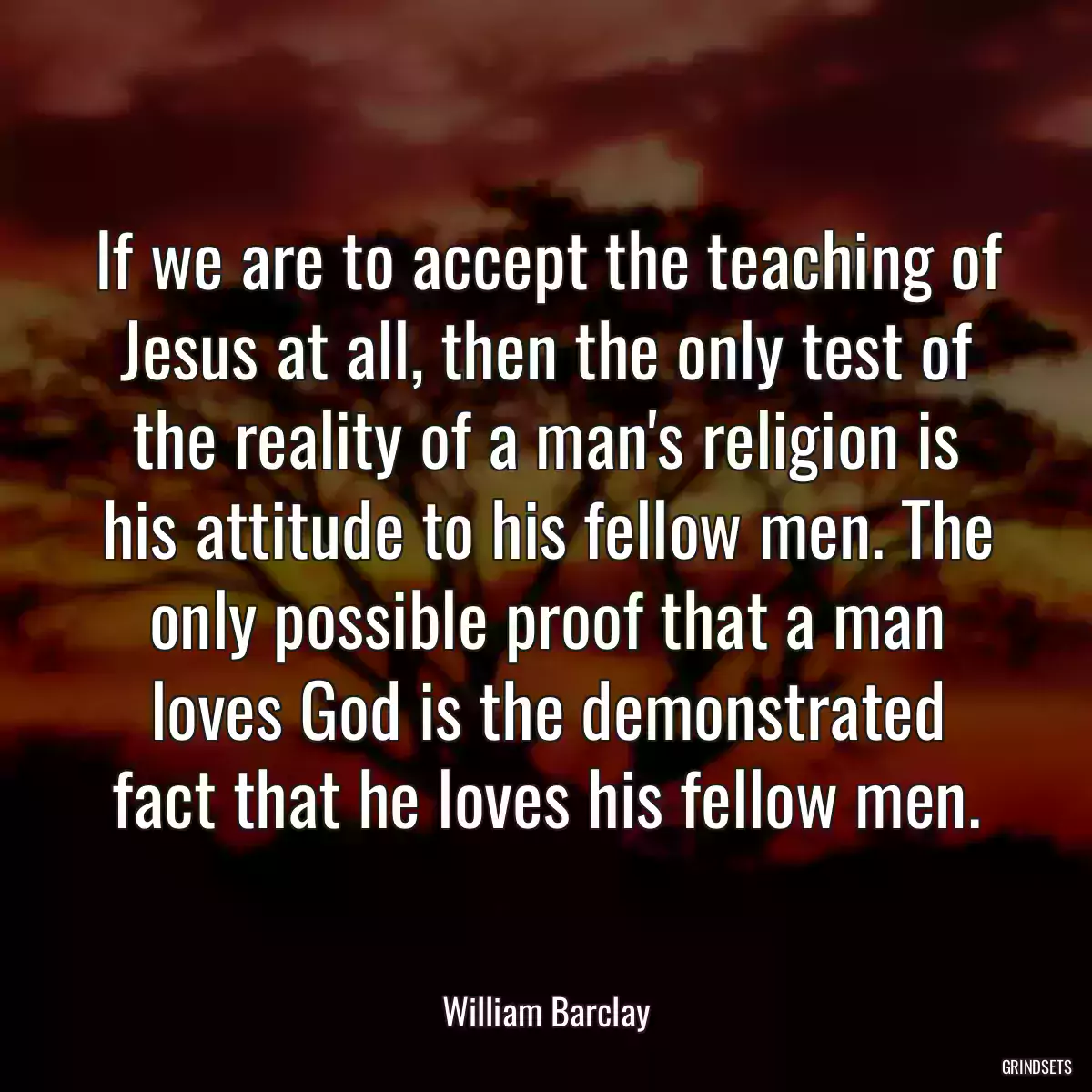 If we are to accept the teaching of Jesus at all, then the only test of the reality of a man\'s religion is his attitude to his fellow men. The only possible proof that a man loves God is the demonstrated fact that he loves his fellow men.