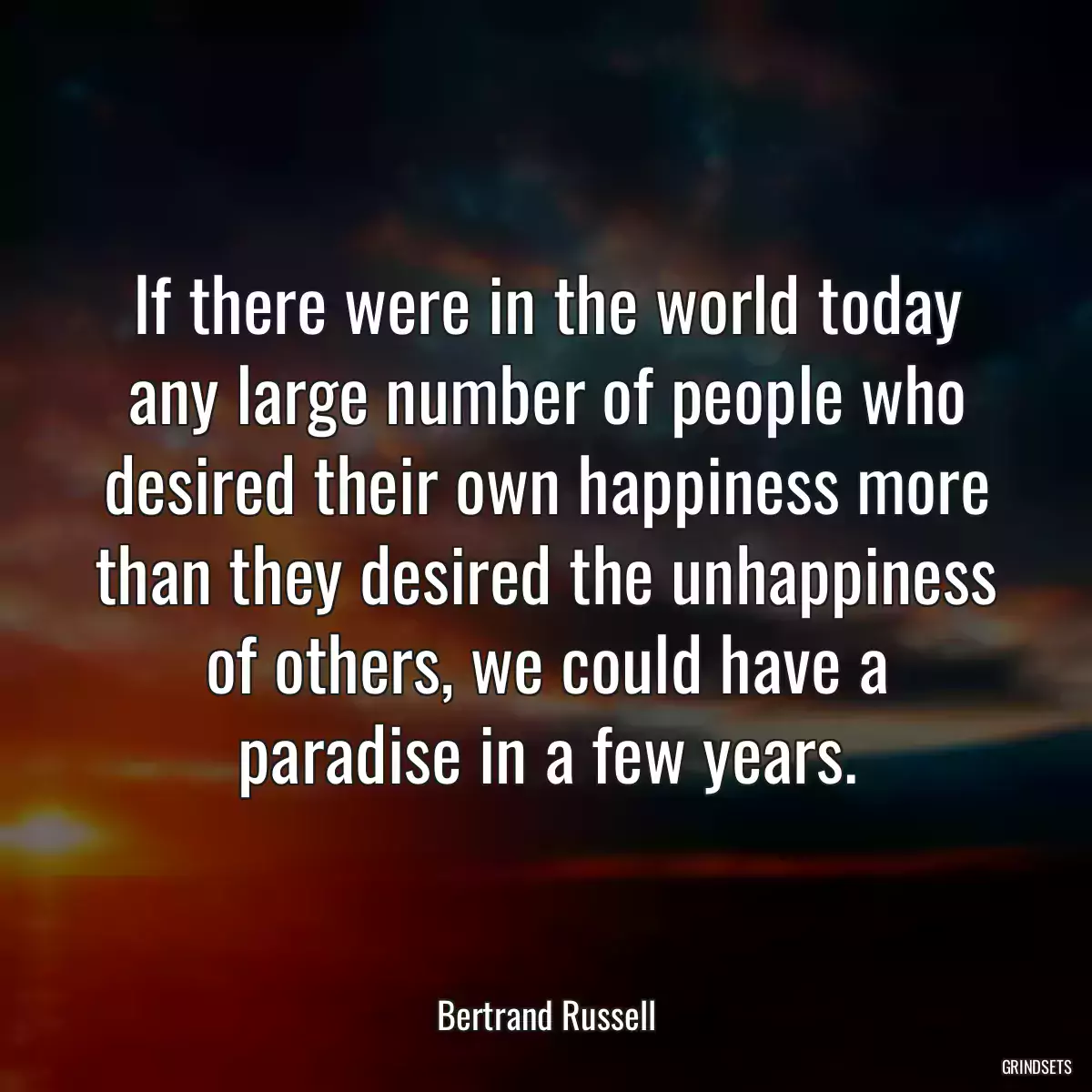 If there were in the world today any large number of people who desired their own happiness more than they desired the unhappiness of others, we could have a paradise in a few years.