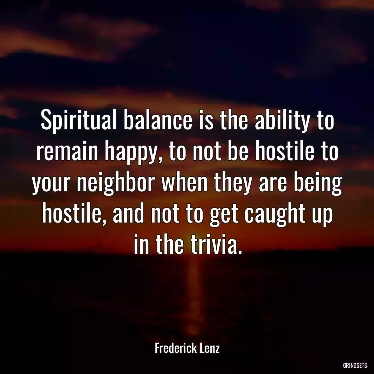 Spiritual balance is the ability to remain happy, to not be hostile to your neighbor when they are being hostile, and not to get caught up in the trivia.