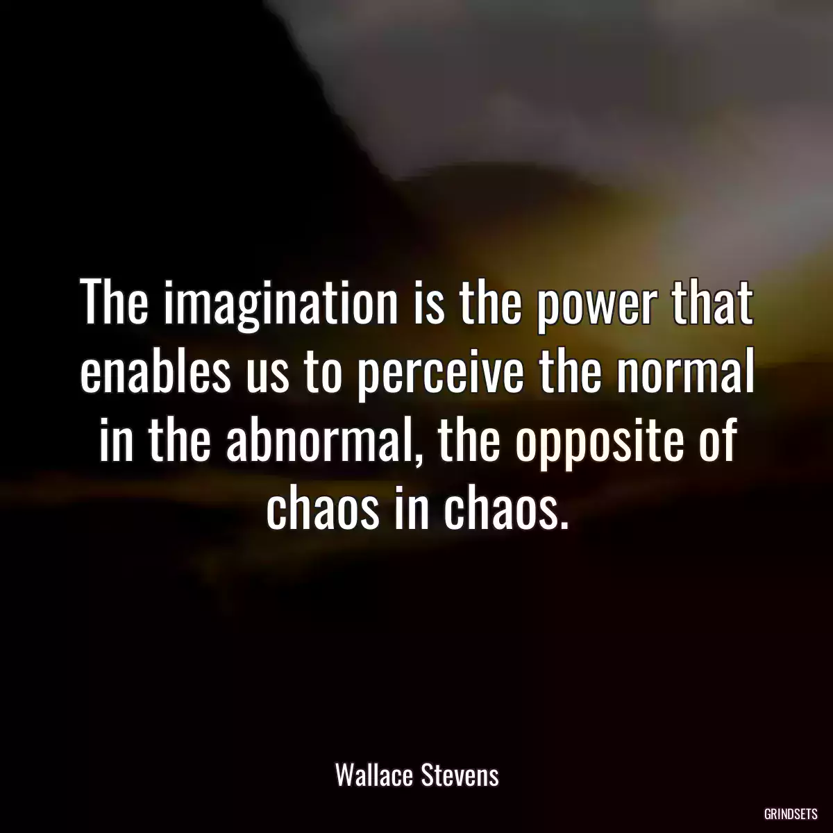 The imagination is the power that enables us to perceive the normal in the abnormal, the opposite of chaos in chaos.