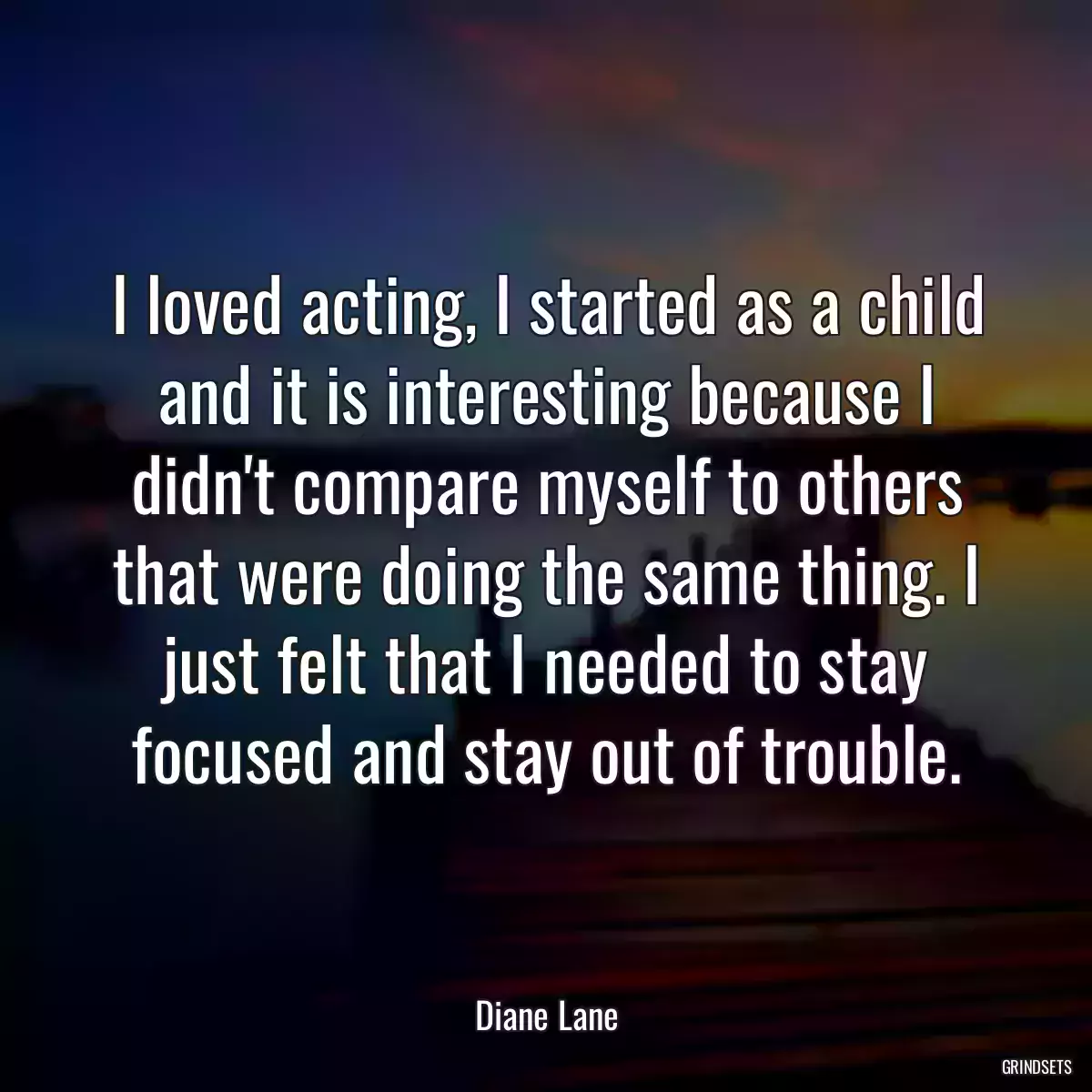 I loved acting, I started as a child and it is interesting because I didn\'t compare myself to others that were doing the same thing. I just felt that I needed to stay focused and stay out of trouble.