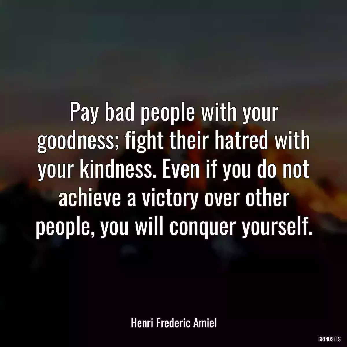 Pay bad people with your goodness; fight their hatred with your kindness. Even if you do not achieve a victory over other people, you will conquer yourself.