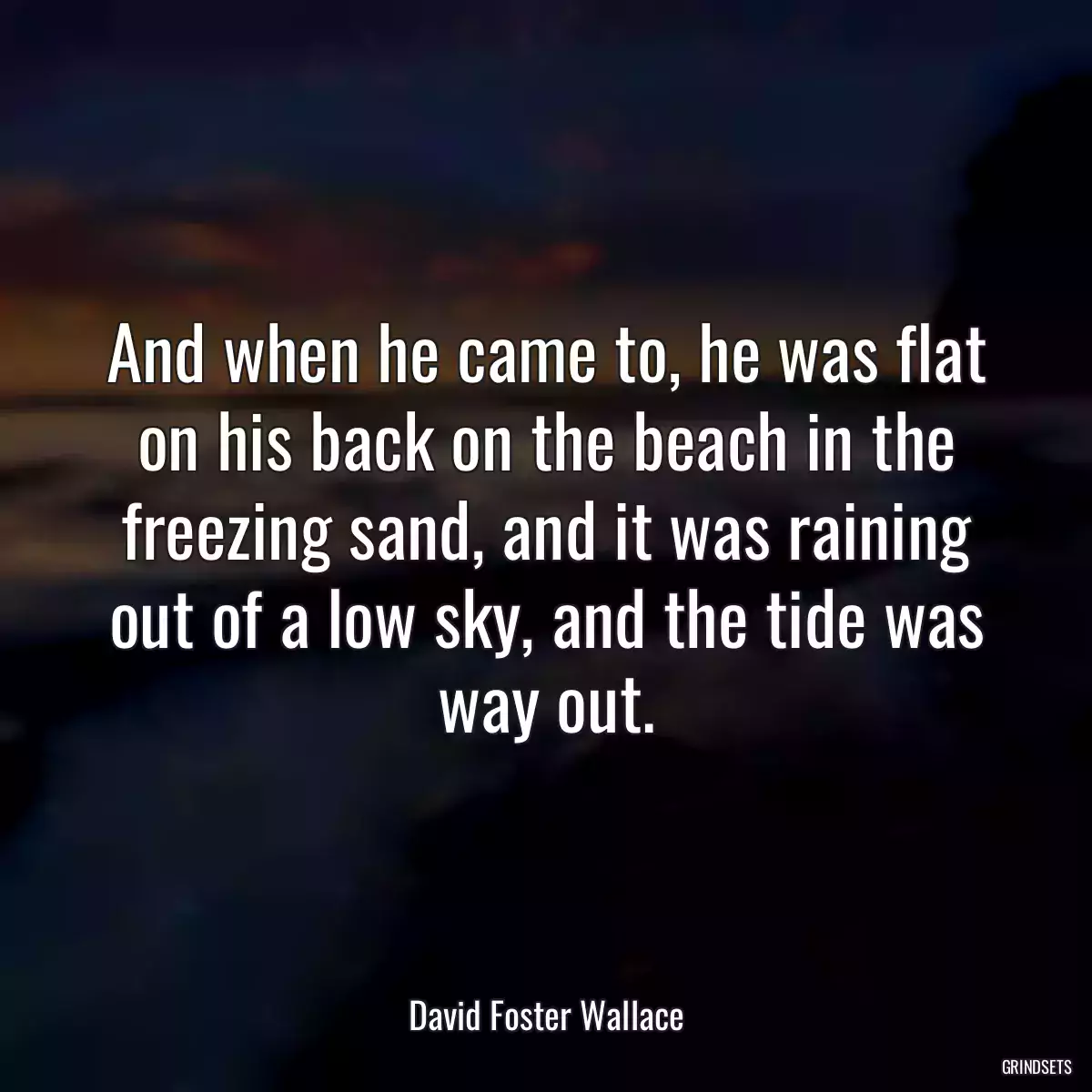 And when he came to, he was flat on his back on the beach in the freezing sand, and it was raining out of a low sky, and the tide was way out.